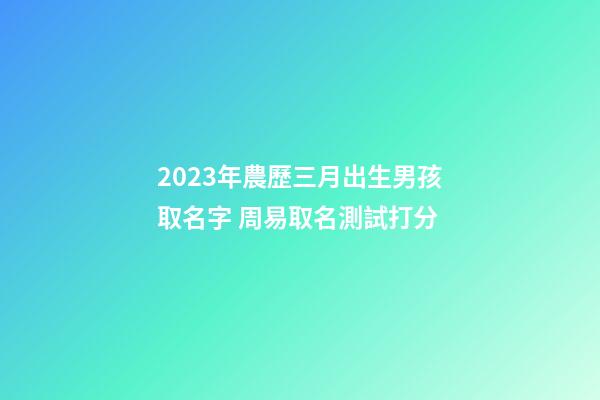 2023年農歷三月出生男孩取名字 周易取名測試打分
